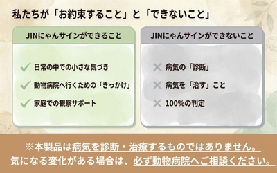 JINにゃんサインは、病気を診断・治療するものではありません。日常の中での小さな気づき、動物病院へ相談するきっかけ、家庭での観察サポートを目的としています。